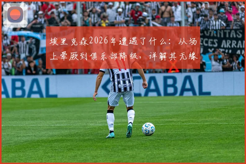 埃里克森2026年遭遇了什么：从场上晕厥到俱乐部降级，详解其无缘世界杯始末与最新近况