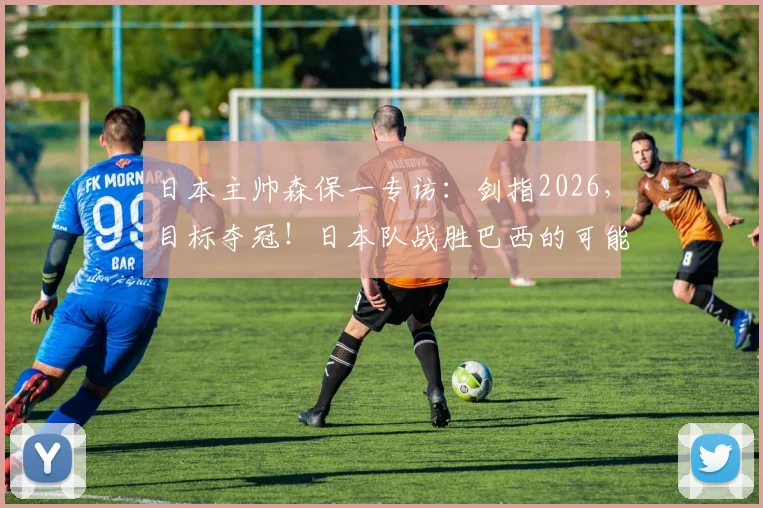 日本主帅森保一专访:剑指2026,目标夺冠!日本队战胜巴西的可能性深度分析